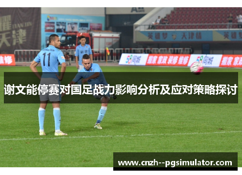 谢文能停赛对国足战力影响分析及应对策略探讨