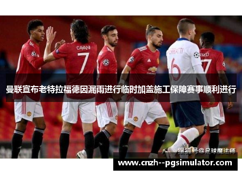 曼联宣布老特拉福德因漏雨进行临时加盖施工保障赛事顺利进行