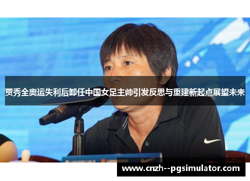 贾秀全奥运失利后卸任中国女足主帅引发反思与重建新起点展望未来