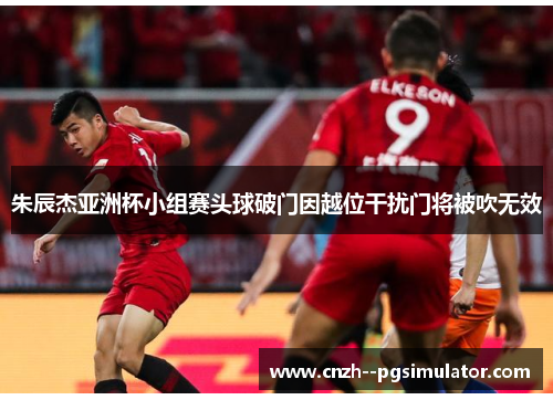 朱辰杰亚洲杯小组赛头球破门因越位干扰门将被吹无效